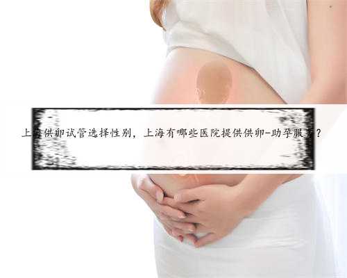 上海供卵试管选择性别，上海有哪些医院提供供卵-助孕服务？