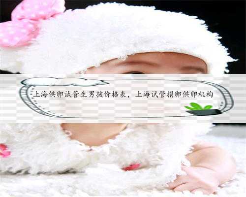 上海供卵试管生男孩价格表，上海试管捐卵供卵机构