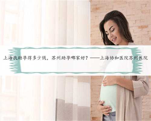 上海找助孕得多少钱，苏州助孕哪家好？——上海协和医院苏州医院