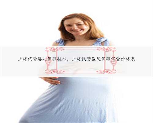 上海试管婴儿供卵技术，上海民营医院供卵试管价格表