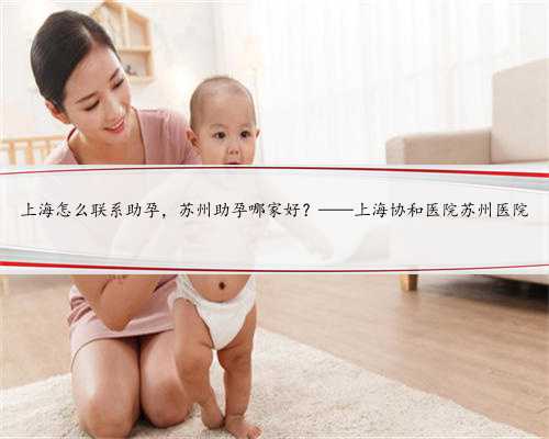 上海怎么联系助孕，苏州助孕哪家好？——上海协和医院苏州医院