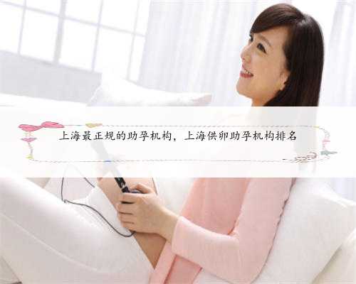 上海最正规的助孕机构，上海供卵助孕机构排名