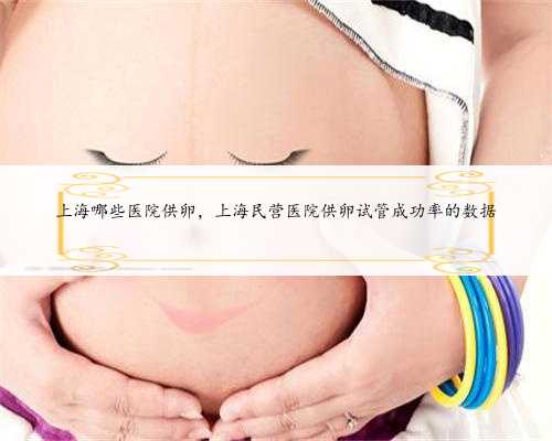 上海哪些医院供卵，上海民营医院供卵试管成功率的数据